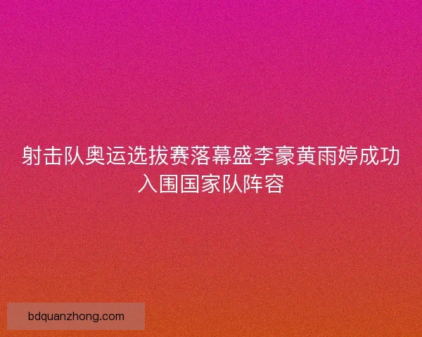 射击队奥运选拔赛落幕盛李豪黄雨婷成功入围国家队阵容