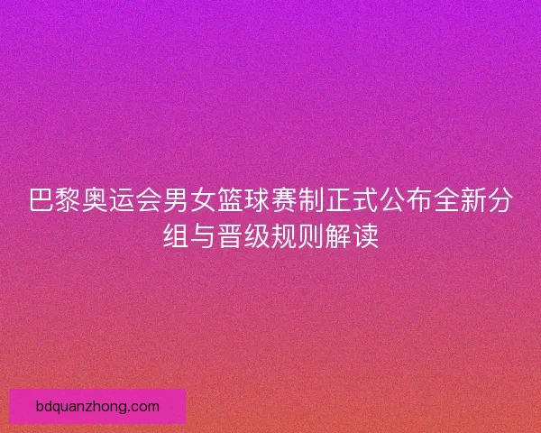 巴黎奥运会男女篮球赛制正式公布全新分组与晋级规则解读 巴黎奥运会男女篮球赛制正式公布全新分组与晋级规则解读