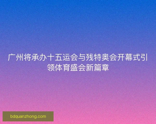 广州将承办十五运会与残特奥会开幕式引领体育盛会新篇章