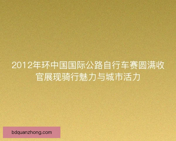 2012年环中国国际公路自行车赛圆满收官展现骑行魅力与城市活力