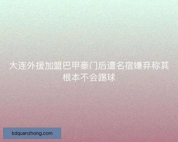 大连外援加盟巴甲豪门后遭名宿嫌弃称其根本不会踢球