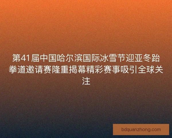 第41届中国哈尔滨国际冰雪节迎亚冬跆拳道邀请赛隆重揭幕精彩赛事吸引全球关注