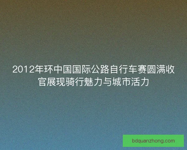 2012年环中国国际公路自行车赛圆满收官展现骑行魅力与城市活力